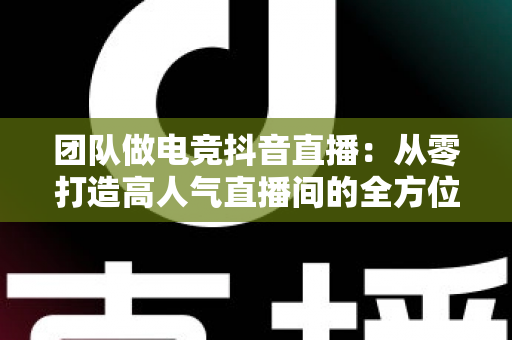 团队做电竞抖音直播:从零打造高人气直播间的全方位实战指南 团队做电竞抖音直播:从零打造高人气直播间的全方位实战指南