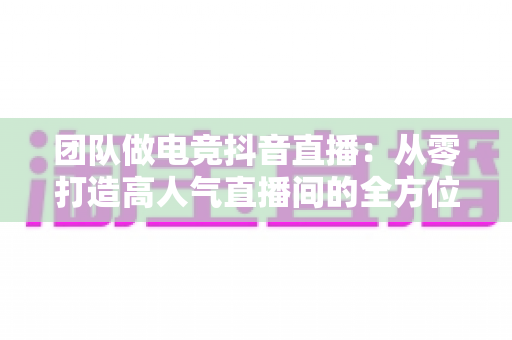 团队做电竞抖音直播:从零打造高人气直播间的全方位实战指南 团队做电竞抖音直播:从零打造高人气直播间的全方位实战指南