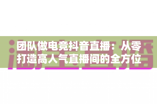 团队做电竞抖音直播:从零打造高人气直播间的全方位实战指南 团队做电竞抖音直播:从零打造高人气直播间的全方位实战指南