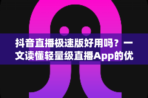 抖音直播极速版好用吗？一文读懂轻量级直播App的优势、缺点与适用人群