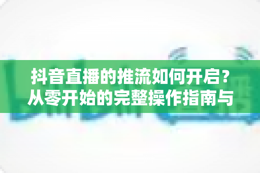 抖音直播的推流如何开启?从零开始的完整操作指南与实用技巧 抖音直播的推流如何开启?从零开始的完整操作指南与实用技巧