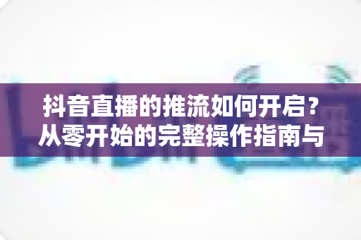 抖音直播的推流如何开启?从零开始的完整操作指南与实用技巧 抖音直播的推流如何开启?从零开始的完整操作指南与实用技巧