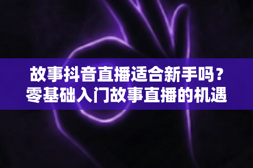 故事抖音直播适合新手吗?零基础入门故事直播的机遇、挑战与实操指南全解析 故事抖音直播适合新手吗?零基础入门故事直播的机遇、挑战与实操指南全解析