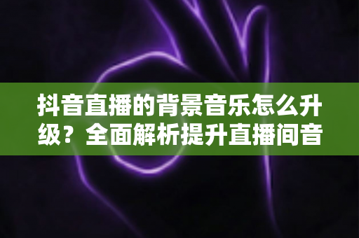 抖音直播的背景音乐怎么升级？全面解析提升直播间音效的实用指南