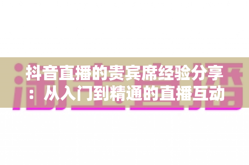 抖音直播的贵宾席经验分享:从入门到精通的直播互动与变现全攻略 抖音直播的贵宾席经验分享:从入门到精通的直播互动与变现全攻略
