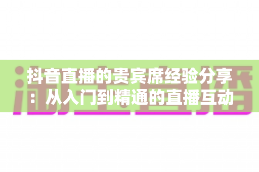 抖音直播的贵宾席经验分享：从入门到精通的直播互动与变现全攻略