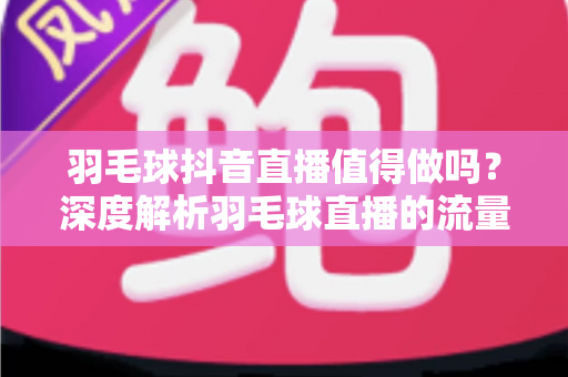 羽毛球抖音直播值得做吗？深度解析羽毛球直播的流量红利、变现路径与入局指南