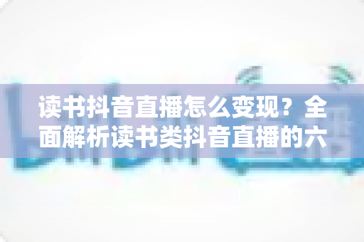 读书抖音直播怎么变现?全面解析读书类抖音直播的六大变现路径与实操攻略 读书抖音直播怎么变现?全面解析读书类抖音直播的六大变现路径与实操攻略