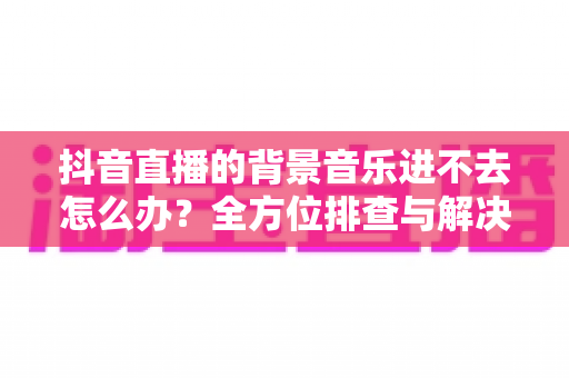 抖音直播的背景音乐进不去怎么办？全方位排查与解决方案指南