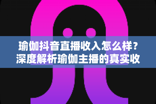 瑜伽抖音直播收入怎么样?深度解析瑜伽主播的真实收益与变现全攻略 瑜伽抖音直播收入怎么样?深度解析瑜伽主播的真实收益与变现全攻略