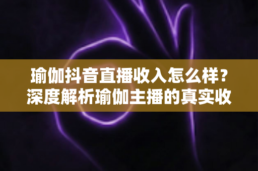 瑜伽抖音直播收入怎么样？深度解析瑜伽主播的真实收益与变现全攻略