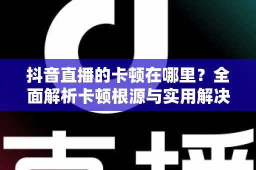 抖音直播的卡顿在哪里？全面解析卡顿根源与实用解决方案