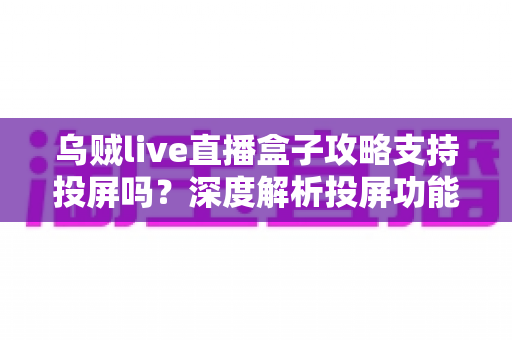 乌贼live直播盒子攻略支持投屏吗?深度解析投屏功能、操作方法与实用技巧全指南 乌贼live直播盒子攻略支持投屏吗?深度解析投屏功能、操作方法与实用技巧全指南