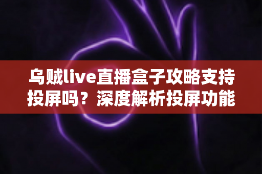 乌贼live直播盒子攻略支持投屏吗？深度解析投屏功能、操作方法与实用技巧全指南