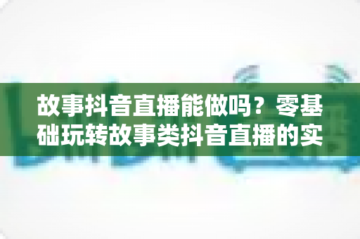 故事抖音直播能做吗?零基础玩转故事类抖音直播的实战攻略与变现秘籍 故事抖音直播能做吗?零基础玩转故事类抖音直播的实战攻略与变现秘籍
