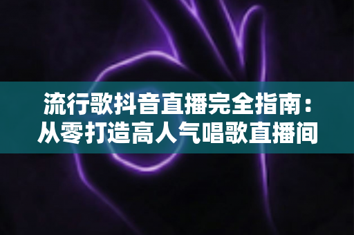 流行歌抖音直播完全指南：从零打造高人气唱歌直播间的实战秘籍