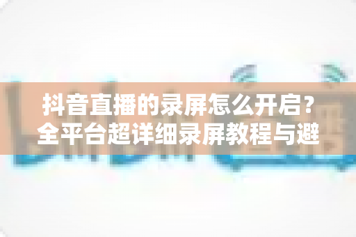 抖音直播的录屏怎么开启？全平台超详细录屏教程与避坑指南一学就会