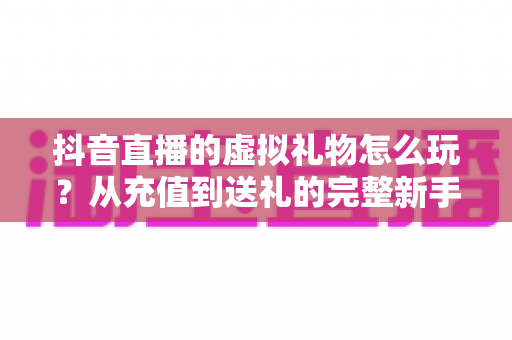 抖音直播的虚拟礼物怎么玩?从充值到送礼的完整新手攻略与避坑指南 抖音直播的虚拟礼物怎么玩?从充值到送礼的完整新手攻略与避坑指南