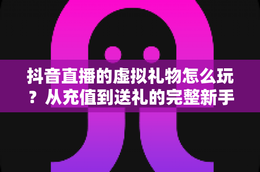 抖音直播的虚拟礼物怎么玩?从充值到送礼的完整新手攻略与避坑指南 抖音直播的虚拟礼物怎么玩?从充值到送礼的完整新手攻略与避坑指南