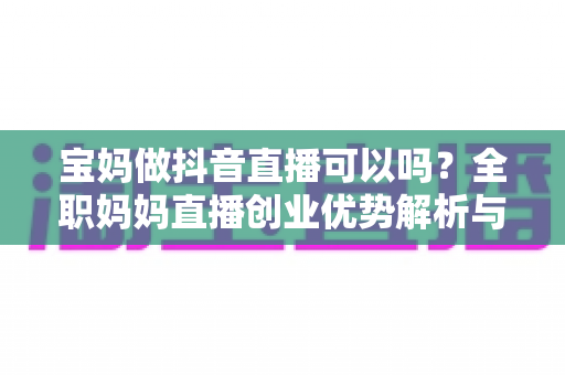 宝妈做抖音直播可以吗?全职妈妈直播创业优势解析与新手起号实战全攻略 宝妈做抖音直播可以吗?全职妈妈直播创业优势解析与新手起号实战全攻略
