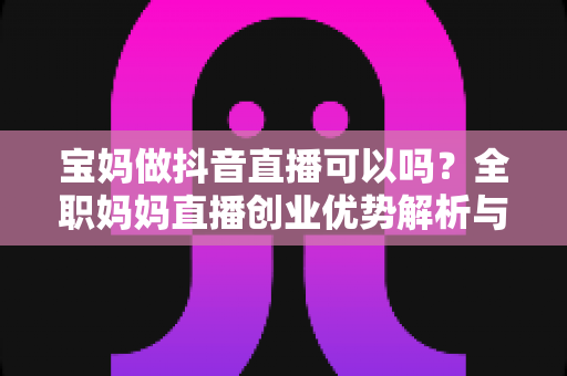 宝妈做抖音直播可以吗?全职妈妈直播创业优势解析与新手起号实战全攻略 宝妈做抖音直播可以吗?全职妈妈直播创业优势解析与新手起号实战全攻略