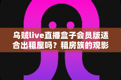乌贼live直播盒子会员版适合出租屋吗？租房族的观影方案全面解析