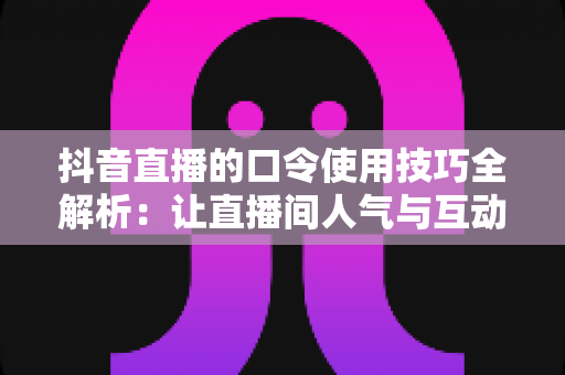 抖音直播的口令使用技巧全解析:让直播间人气与互动翻倍的核心玩法 抖音直播的口令使用技巧全解析:让直播间人气与互动翻倍的核心玩法