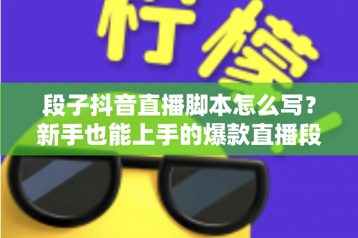 段子抖音直播脚本怎么写?新手也能上手的爆款直播段子创作全攻略 段子抖音直播脚本怎么写?新手也能上手的爆款直播段子创作全攻略