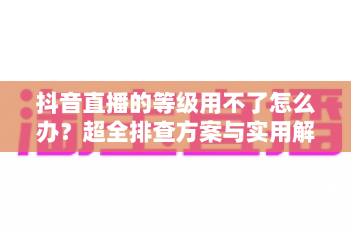 抖音直播的等级用不了怎么办？超全排查方案与实用解决技巧一网打尽