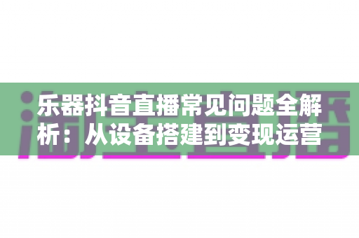 乐器抖音直播常见问题全解析：从设备搭建到变现运营的一站式实用指南