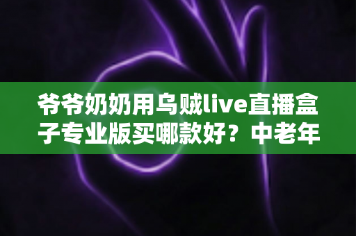 爷爷奶奶用乌贼live直播盒子专业版买哪款好？中老年家庭选购指南与型号推荐全解析