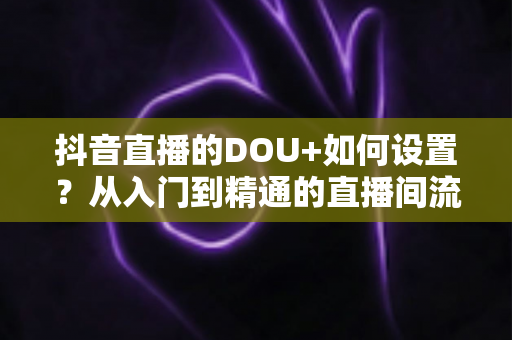 抖音直播的DOU+如何设置？从入门到精通的直播间流量投放全攻略