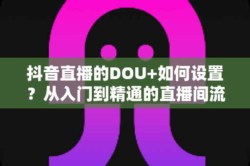 抖音直播的DOU+如何设置？从入门到精通的直播间流量投放全攻略