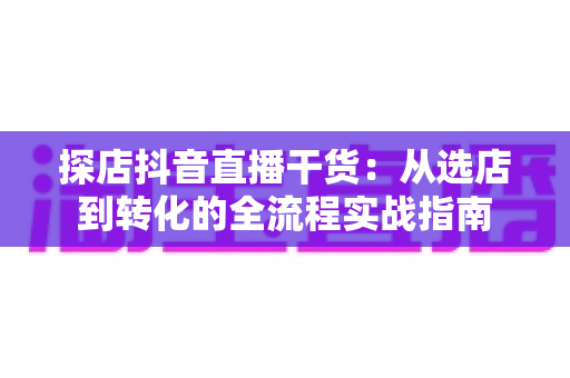 探店抖音直播干货:从选店到转化的全流程实战指南 探店抖音直播干货:从选店到转化的全流程实战指南