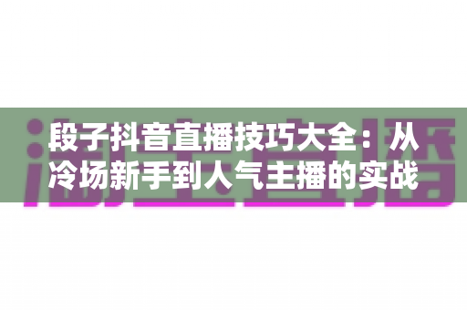段子抖音直播技巧大全：从冷场新手到人气主播的实战进阶指南