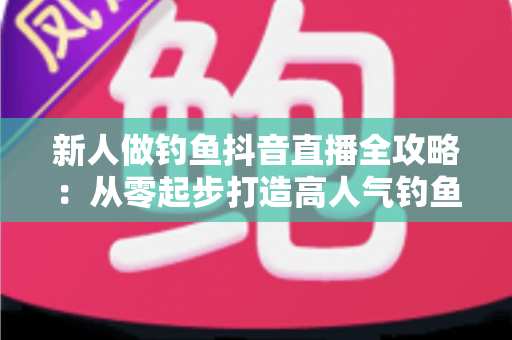 新人做钓鱼抖音直播全攻略:从零起步打造高人气钓鱼直播间的实战秘籍 新人做钓鱼抖音直播全攻略:从零起步打造高人气钓鱼直播间的实战秘籍