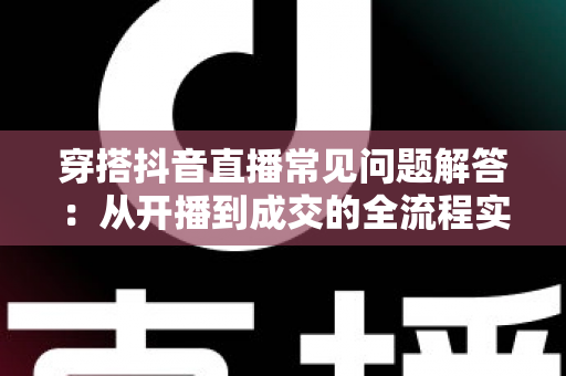 穿搭抖音直播常见问题解答：从开播到成交的全流程实战指南