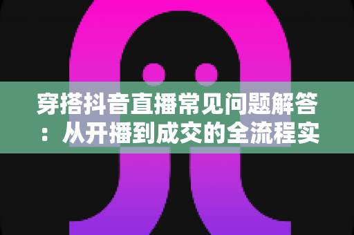 穿搭抖音直播常见问题解答：从开播到成交的全流程实战指南