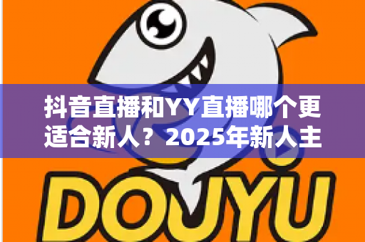 抖音直播和YY直播哪个更适合新人?2025年新人主播平台选择深度解析指南 抖音直播和YY直播哪个更适合新人?2025年新人主播平台选择深度解析指南