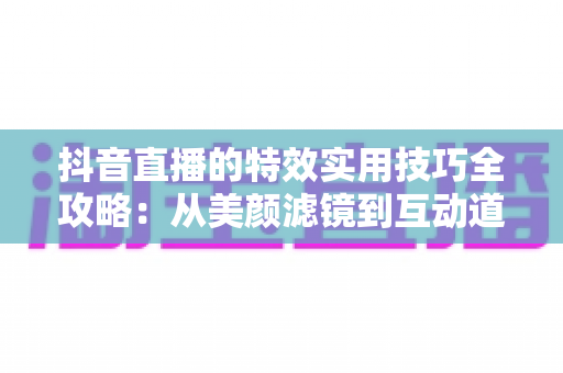 抖音直播的特效实用技巧全攻略：从美颜滤镜到互动道具，打造高人气直播间的完整指南