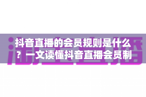 抖音直播的会员规则是什么？一文读懂抖音直播会员制度、权益与开通全流程
