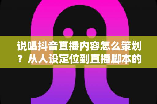 说唱抖音直播内容怎么策划？从人设定位到直播脚本的爆款全攻略