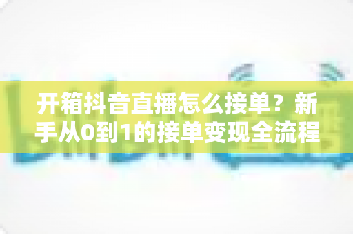 开箱抖音直播怎么接单?新手从0到1的接单变现全流程指南 开箱抖音直播怎么接单?新手从0到1的接单变现全流程指南