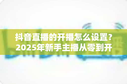 抖音直播的开播怎么设置？2025年新手主播从零到开播的全流程实操指南与避坑技巧