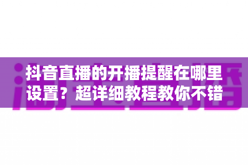 抖音直播的开播提醒在哪里设置?超详细教程教你不错过任何一场精彩直播 抖音直播的开播提醒在哪里设置?超详细教程教你不错过任何一场精彩直播