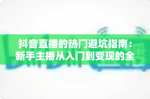 抖音直播的热门避坑指南:新手主播从入门到变现的全方位防坑手册 抖音直播的热门避坑指南:新手主播从入门到变现的全方位防坑手册