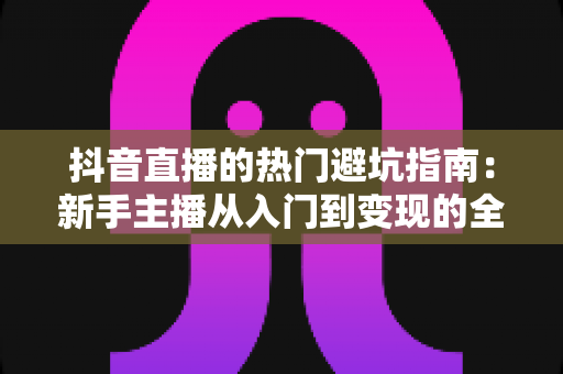 抖音直播的热门避坑指南:新手主播从入门到变现的全方位防坑手册 抖音直播的热门避坑指南:新手主播从入门到变现的全方位防坑手册