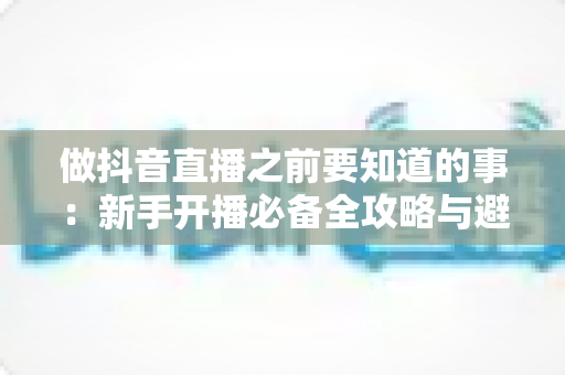 做抖音直播之前要知道的事：新手开播必备全攻略与避坑指南