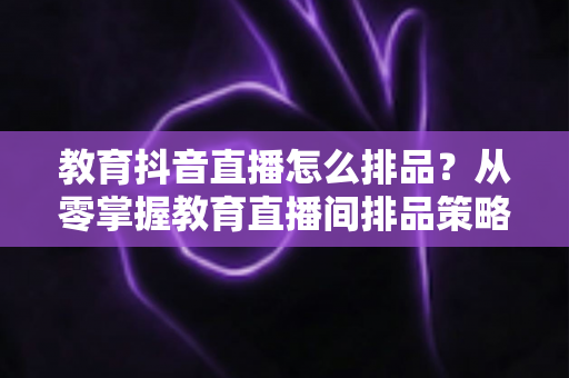 教育抖音直播怎么排品？从零掌握教育直播间排品策略与实战技巧，快速提升课程转化率