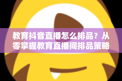 教育抖音直播怎么排品？从零掌握教育直播间排品策略与实战技巧，快速提升课程转化率